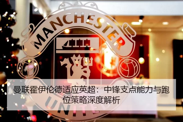 曼联霍伊伦德适应英超：中锋支点能力与跑位策略深度解析