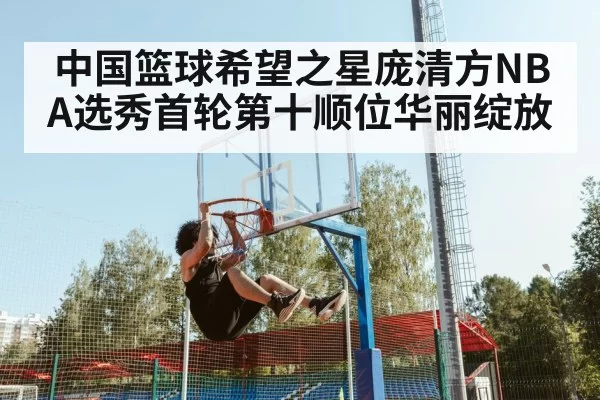 中国篮球希望之星庞清方NBA选秀首轮第十顺位华丽绽放
