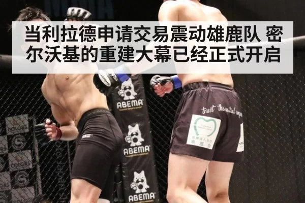 当利拉德申请交易震动雄鹿队 密尔沃基的重建大幕已经正式开启