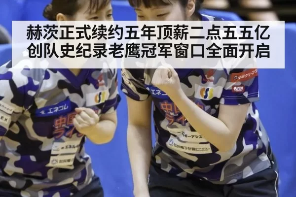 赫茨正式续约五年顶薪二点五五亿创队史纪录老鹰冠军窗口全面开启